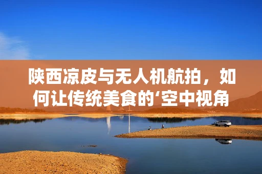 陕西凉皮与无人机航拍，如何让传统美食的‘空中视角’更诱人？