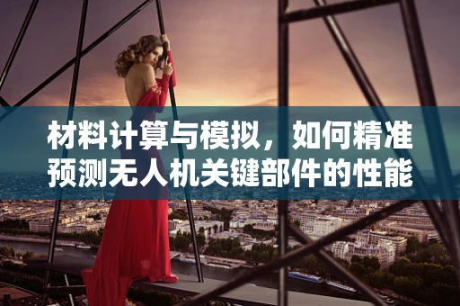 材料计算与模拟，如何精准预测无人机关键部件的性能？