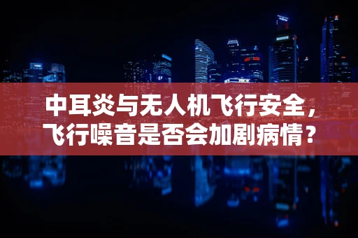 中耳炎与无人机飞行安全，飞行噪音是否会加剧病情？