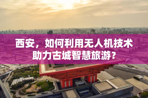 西安，如何利用无人机技术助力古城智慧旅游？