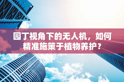 园丁视角下的无人机，如何精准施策于植物养护？