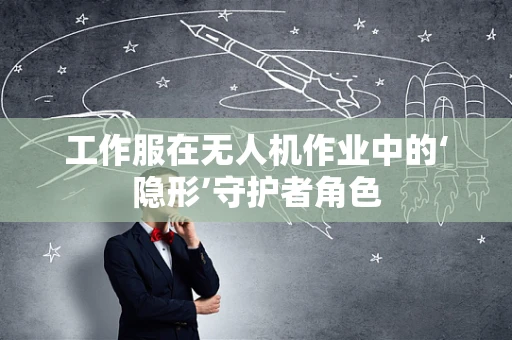 工作服在无人机作业中的‘隐形’守护者角色