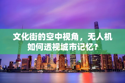 文化街的空中视角，无人机如何透视城市记忆？