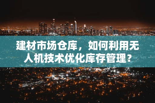 建材市场仓库，如何利用无人机技术优化库存管理？