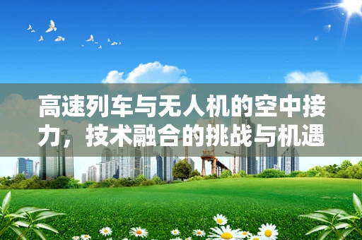 高速列车与无人机的空中接力，技术融合的挑战与机遇？