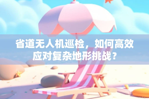 省道无人机巡检，如何高效应对复杂地形挑战？