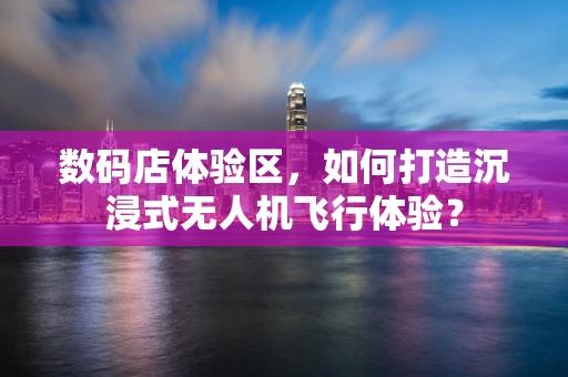 数码店体验区，如何打造沉浸式无人机飞行体验？