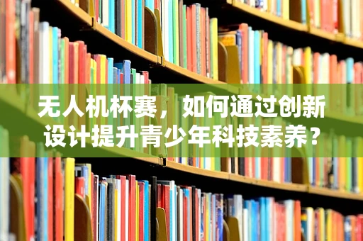 无人机杯赛，如何通过创新设计提升青少年科技素养？