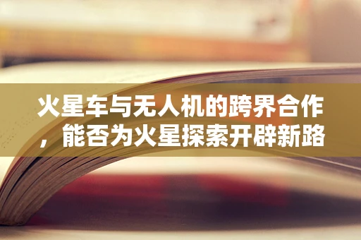 火星车与无人机的跨界合作，能否为火星探索开辟新路径？