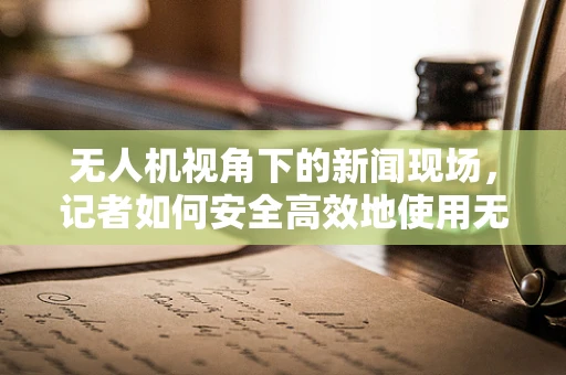 无人机视角下的新闻现场，记者如何安全高效地使用无人机进行新闻采集？