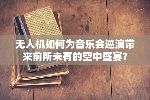 无人机如何为音乐会巡演带来前所未有的空中盛宴？