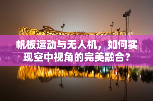 帆板运动与无人机，如何实现空中视角的完美融合？