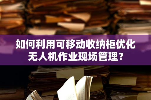 如何利用可移动收纳柜优化无人机作业现场管理？