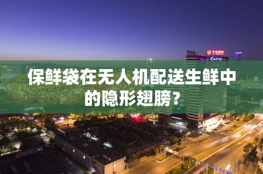 保鲜袋在无人机配送生鲜中的隐形翅膀？