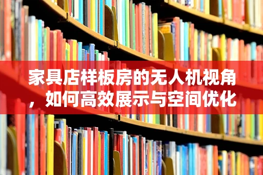 家具店样板房的无人机视角，如何高效展示与空间优化？