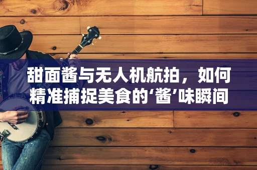 甜面酱与无人机航拍，如何精准捕捉美食的‘酱’味瞬间？