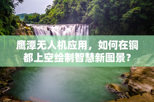 鹰潭无人机应用，如何在铜都上空绘制智慧新图景？
