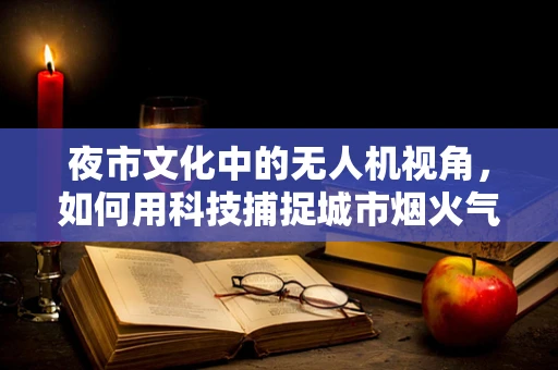 夜市文化中的无人机视角，如何用科技捕捉城市烟火气？