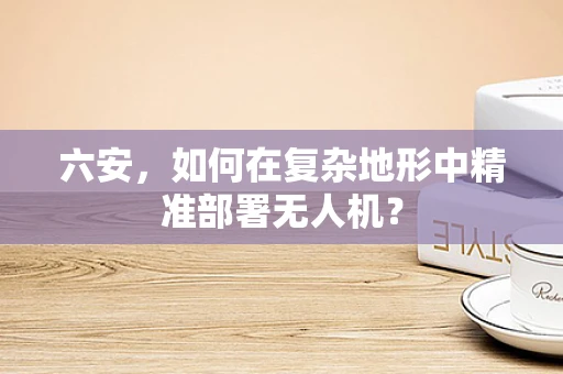 六安，如何在复杂地形中精准部署无人机？