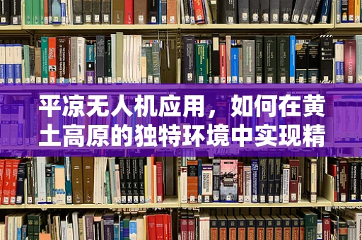 平凉无人机应用，如何在黄土高原的独特环境中实现精准农业？