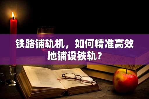 铁路铺轨机，如何精准高效地铺设铁轨？