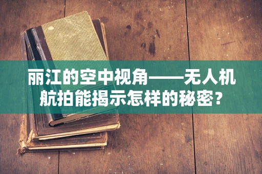 丽江的空中视角——无人机航拍能揭示怎样的秘密？