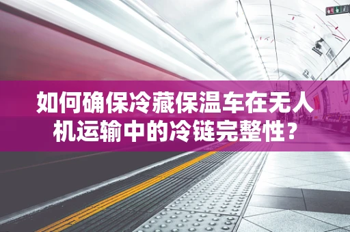 如何确保冷藏保温车在无人机运输中的冷链完整性？