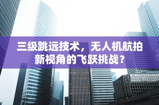 三级跳远技术，无人机航拍新视角的飞跃挑战？