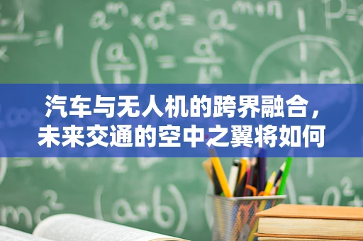 汽车与无人机的跨界融合，未来交通的空中之翼将如何重塑？
