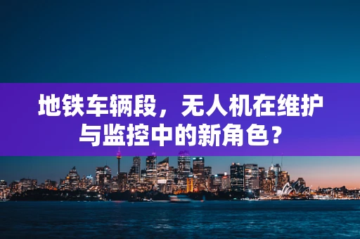 地铁车辆段，无人机在维护与监控中的新角色？