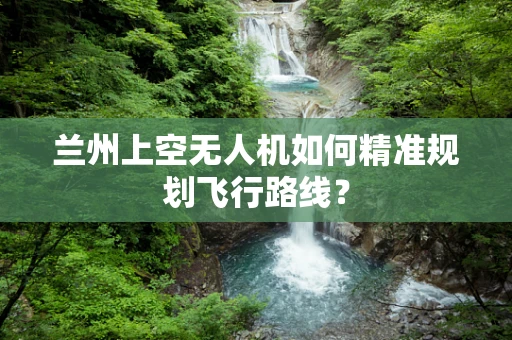 兰州上空无人机如何精准规划飞行路线？