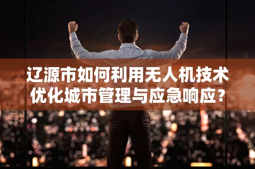 辽源市如何利用无人机技术优化城市管理与应急响应？