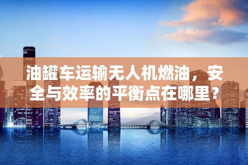 油罐车运输无人机燃油，安全与效率的平衡点在哪里？