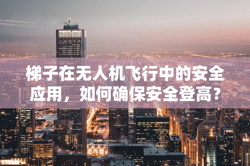 梯子在无人机飞行中的安全应用，如何确保安全登高？