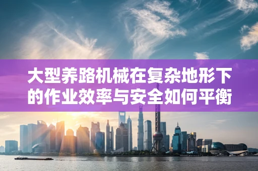 大型养路机械在复杂地形下的作业效率与安全如何平衡？