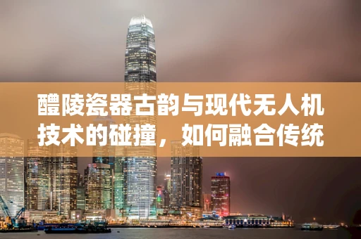 醴陵瓷器古韵与现代无人机技术的碰撞，如何融合传统美学与高科技？