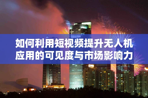 如何利用短视频提升无人机应用的可见度与市场影响力？