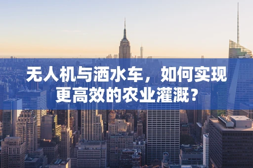 无人机与洒水车，如何实现更高效的农业灌溉？