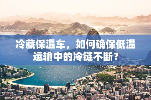 冷藏保温车，如何确保低温运输中的冷链不断？