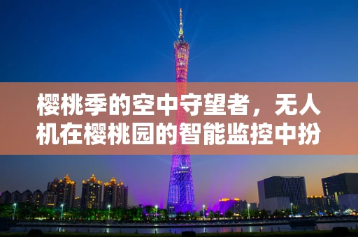 樱桃季的空中守望者，无人机在樱桃园的智能监控中扮演什么角色？