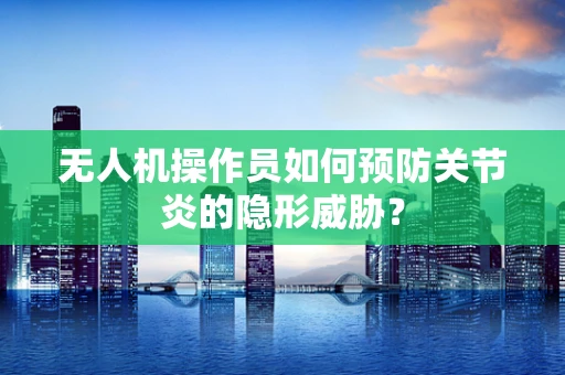 无人机操作员如何预防关节炎的隐形威胁？