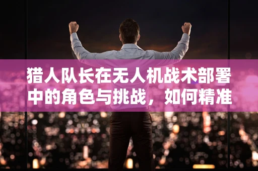 猎人队长在无人机战术部署中的角色与挑战，如何精准指挥，确保任务成功？