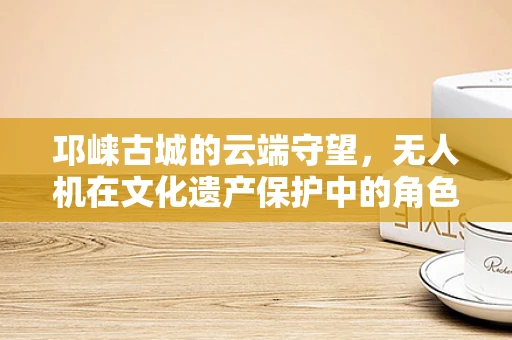 邛崃古城的云端守望，无人机在文化遗产保护中的角色之问？