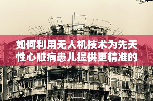 如何利用无人机技术为先天性心脏病患儿提供更精准的医疗援助？
