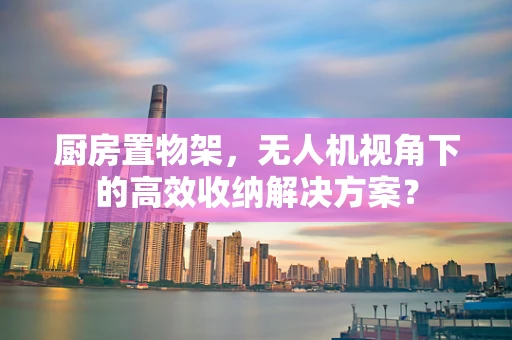 厨房置物架，无人机视角下的高效收纳解决方案？