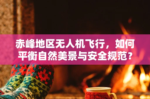 赤峰地区无人机飞行，如何平衡自然美景与安全规范？