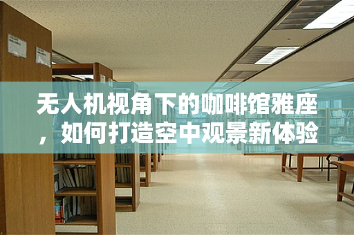 无人机视角下的咖啡馆雅座，如何打造空中观景新体验？
