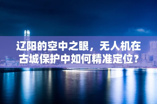 辽阳的空中之眼，无人机在古城保护中如何精准定位？
