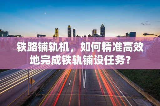 铁路铺轨机，如何精准高效地完成铁轨铺设任务？