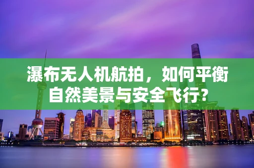 瀑布无人机航拍，如何平衡自然美景与安全飞行？